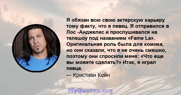 Я обязан всю свою актерскую карьеру тому факту, что я певец. Я отправился в Лос -Анджелес и прослушивался на телешоу под названием «Fame La». Оригинальная роль была для комика, но они сказали, что я не очень смешно,