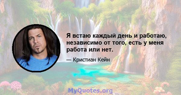 Я встаю каждый день и работаю, независимо от того, есть у меня работа или нет.