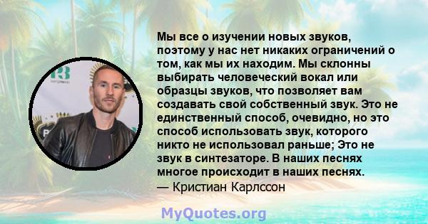 Мы все о изучении новых звуков, поэтому у нас нет никаких ограничений о том, как мы их находим. Мы склонны выбирать человеческий вокал или образцы звуков, что позволяет вам создавать свой собственный звук. Это не