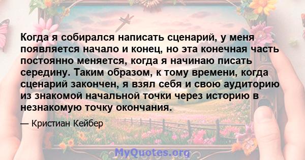 Когда я собирался написать сценарий, у меня появляется начало и конец, но эта конечная часть постоянно меняется, когда я начинаю писать середину. Таким образом, к тому времени, когда сценарий закончен, я взял себя и