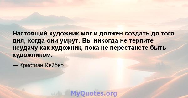 Настоящий художник мог и должен создать до того дня, когда они умрут. Вы никогда не терпите неудачу как художник, пока не перестанете быть художником.