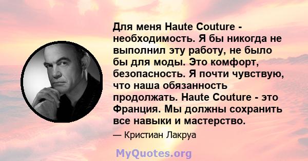 Для меня Haute Couture - необходимость. Я бы никогда не выполнил эту работу, не было бы для моды. Это комфорт, безопасность. Я почти чувствую, что наша обязанность продолжать. Haute Couture - это Франция. Мы должны