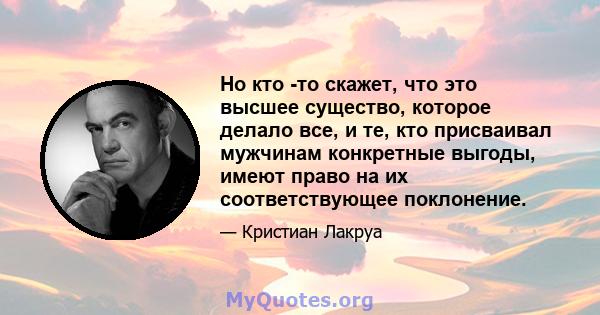 Но кто -то скажет, что это высшее существо, которое делало все, и те, кто присваивал мужчинам конкретные выгоды, имеют право на их соответствующее поклонение.