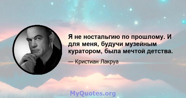 Я не ностальгию по прошлому. И для меня, будучи музейным куратором, была мечтой детства.