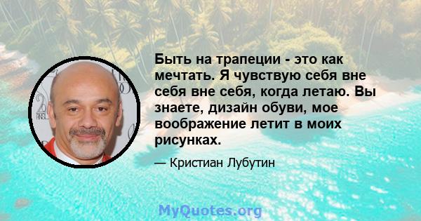 Быть на трапеции - это как мечтать. Я чувствую себя вне себя вне себя, когда летаю. Вы знаете, дизайн обуви, мое воображение летит в моих рисунках.