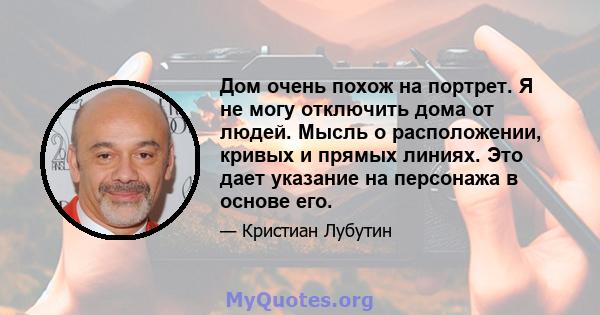 Дом очень похож на портрет. Я не могу отключить дома от людей. Мысль о расположении, кривых и прямых линиях. Это дает указание на персонажа в основе его.