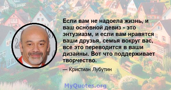 Если вам не надоела жизнь, и ваш основной девиз - это энтузиазм, и если вам нравятся ваши друзья, семья вокруг вас, все это переводится в ваши дизайны. Вот что поддерживает творчество.