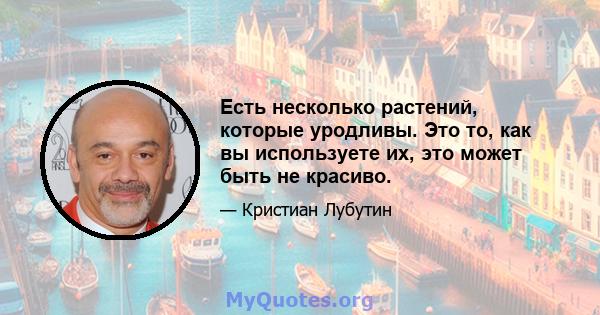 Есть несколько растений, которые уродливы. Это то, как вы используете их, это может быть не красиво.