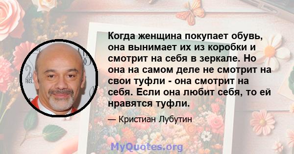 Когда женщина покупает обувь, она вынимает их из коробки и смотрит на себя в зеркале. Но она на самом деле не смотрит на свои туфли - она ​​смотрит на себя. Если она любит себя, то ей нравятся туфли.