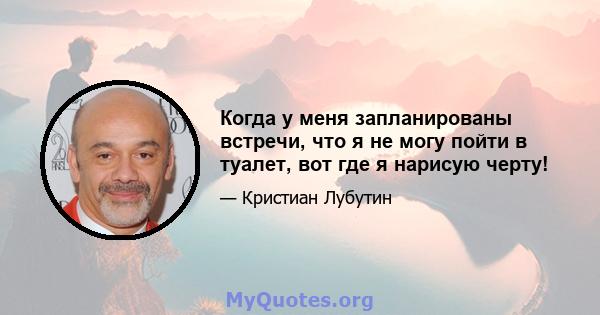 Когда у меня запланированы встречи, что я не могу пойти в туалет, вот где я нарисую черту!