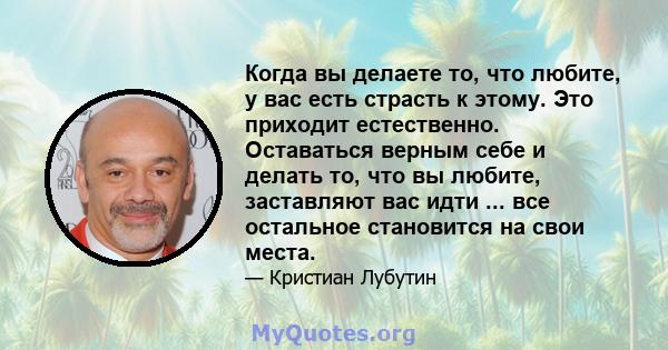 Когда вы делаете то, что любите, у вас есть страсть к этому. Это приходит естественно. Оставаться верным себе и делать то, что вы любите, заставляют вас идти ... все остальное становится на свои места.