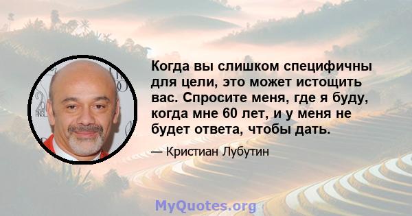 Когда вы слишком специфичны для цели, это может истощить вас. Спросите меня, где я буду, когда мне 60 лет, и у меня не будет ответа, чтобы дать.