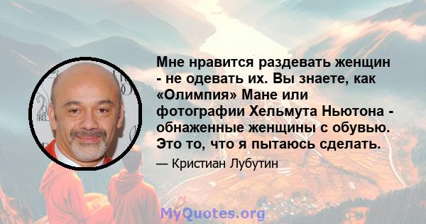 Мне нравится раздевать женщин - не одевать их. Вы знаете, как «Олимпия» Мане или фотографии Хельмута Ньютона - обнаженные женщины с обувью. Это то, что я пытаюсь сделать.