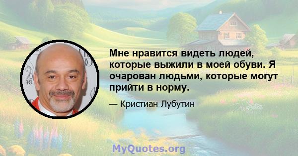 Мне нравится видеть людей, которые выжили в моей обуви. Я очарован людьми, которые могут прийти в норму.