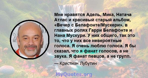 Мне нравятся Адель, Мика, Натача Атлас и красивый старый альбом, «Вечер с Белафонте/Мускери», в главных ролях Гарри Белафонте и Нана Мускури. У них общего, так это то, что у них все невероятные голоса. Я очень люблю