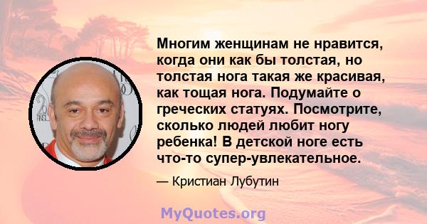 Многим женщинам не нравится, когда они как бы толстая, но толстая нога такая же красивая, как тощая нога. Подумайте о греческих статуях. Посмотрите, сколько людей любит ногу ребенка! В детской ноге есть что-то