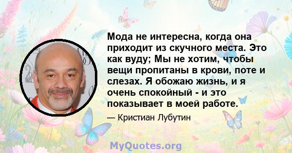 Мода не интересна, когда она приходит из скучного места. Это как вуду; Мы не хотим, чтобы вещи пропитаны в крови, поте и слезах. Я обожаю жизнь, и я очень спокойный - и это показывает в моей работе.