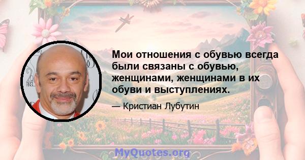 Мои отношения с обувью всегда были связаны с обувью, женщинами, женщинами в их обуви и выступлениях.