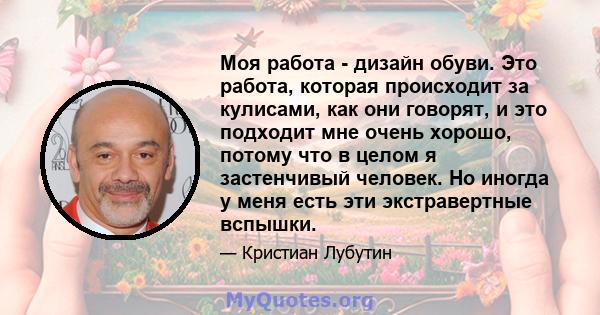 Моя работа - дизайн обуви. Это работа, которая происходит за кулисами, как они говорят, и это подходит мне очень хорошо, потому что в целом я застенчивый человек. Но иногда у меня есть эти экстравертные вспышки.