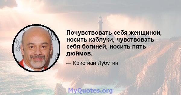 Почувствовать себя женщиной, носить каблуки, чувствовать себя богиней, носить пять дюймов.