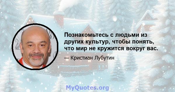 Познакомьтесь с людьми из других культур, чтобы понять, что мир не кружится вокруг вас.