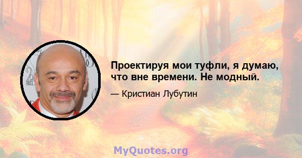 Проектируя мои туфли, я думаю, что вне времени. Не модный.