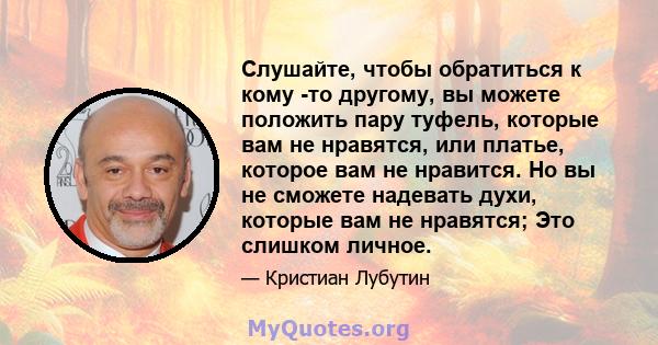 Слушайте, чтобы обратиться к кому -то другому, вы можете положить пару туфель, которые вам не нравятся, или платье, которое вам не нравится. Но вы не сможете надевать духи, которые вам не нравятся; Это слишком личное.