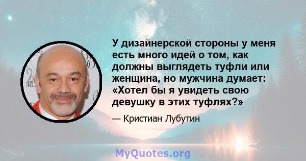 У дизайнерской стороны у меня есть много идей о том, как должны выглядеть туфли или женщина, но мужчина думает: «Хотел бы я увидеть свою девушку в этих туфлях?»