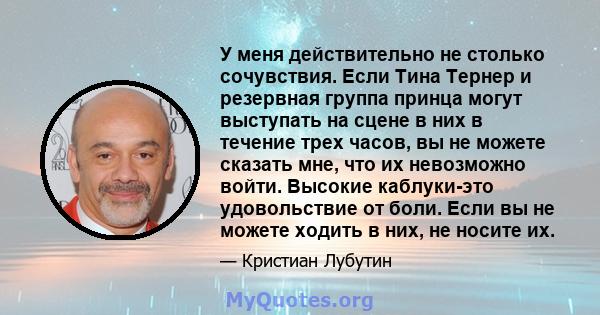 У меня действительно не столько сочувствия. Если Тина Тернер и резервная группа принца могут выступать на сцене в них в течение трех часов, вы не можете сказать мне, что их невозможно войти. Высокие каблуки-это