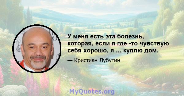 У меня есть эта болезнь, которая, если я где -то чувствую себя хорошо, я ... куплю дом.