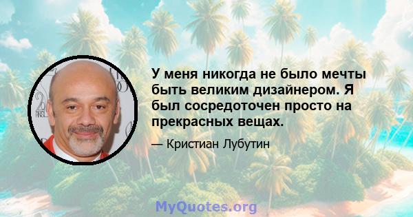 У меня никогда не было мечты быть великим дизайнером. Я был сосредоточен просто на прекрасных вещах.