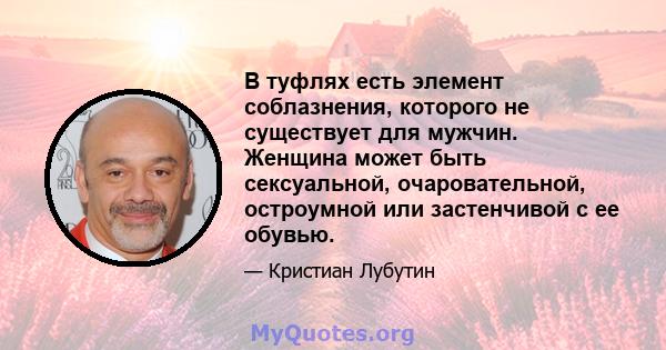 В туфлях есть элемент соблазнения, которого не существует для мужчин. Женщина может быть сексуальной, очаровательной, остроумной или застенчивой с ее обувью.