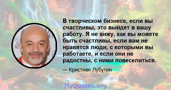 В творческом бизнесе, если вы счастливы, это выйдет в вашу работу. Я не вижу, как вы можете быть счастливы, если вам не нравятся люди, с которыми вы работаете, и если они не радостны, с ними повеселиться.