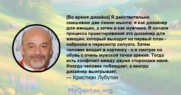 [Во время дизайна] Я действительно смешиваю две линии мысли: я как дизайнер для женщин, а затем и как мужчина. В начале процесса проектирования это дизайнер для женщин, который выходит на первый план - наброски и