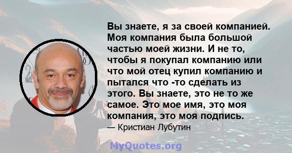 Вы знаете, я за своей компанией. Моя компания была большой частью моей жизни. И не то, чтобы я покупал компанию или что мой отец купил компанию и пытался что -то сделать из этого. Вы знаете, это не то же самое. Это мое