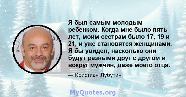 Я был самым молодым ребенком. Когда мне было пять лет, моим сестрам было 17, 19 и 21, и уже становятся женщинами. Я бы увидел, насколько они будут разными друг с другом и вокруг мужчин, даже моего отца.