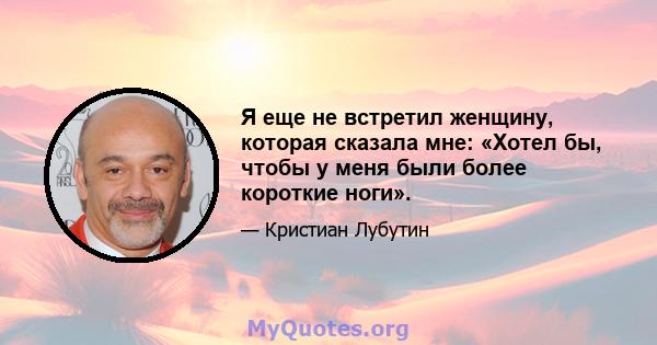 Я еще не встретил женщину, которая сказала мне: «Хотел бы, чтобы у меня были более короткие ноги».