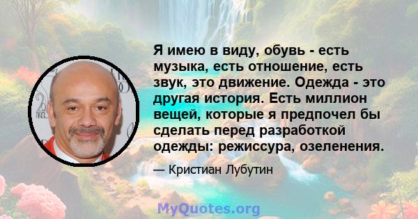 Я имею в виду, обувь - есть музыка, есть отношение, есть звук, это движение. Одежда - это другая история. Есть миллион вещей, которые я предпочел бы сделать перед разработкой одежды: режиссура, озеленения.