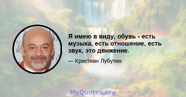 Я имею в виду, обувь - есть музыка, есть отношение, есть звук, это движение.