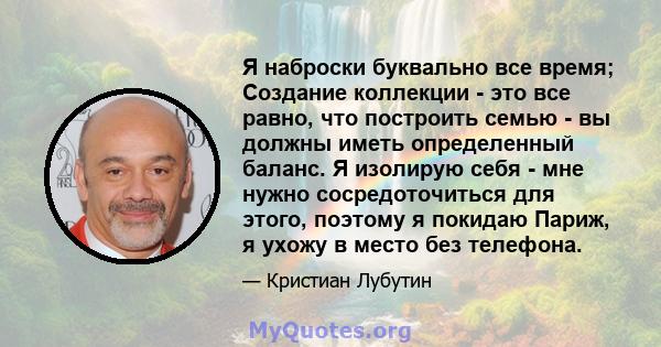 Я наброски буквально все время; Создание коллекции - это все равно, что построить семью - вы должны иметь определенный баланс. Я изолирую себя - мне нужно сосредоточиться для этого, поэтому я покидаю Париж, я ухожу в