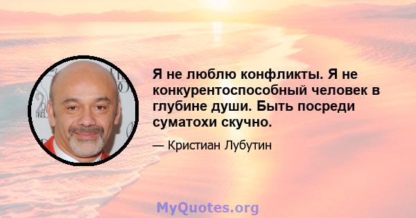 Я не люблю конфликты. Я не конкурентоспособный человек в глубине души. Быть посреди суматохи скучно.