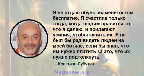 Я не отдаю обувь знаменитостям бесплатно. Я счастлив только тогда, когда людям нравится то, что я делаю, и прилагают усилия, чтобы купить их. Я не был бы рад видеть людей на моей ботине, если бы знал, что им нужно