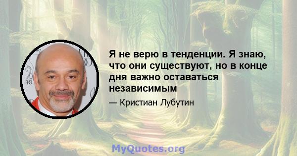 Я не верю в тенденции. Я знаю, что они существуют, но в конце дня важно оставаться независимым