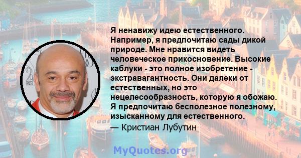 Я ненавижу идею естественного. Например, я предпочитаю сады дикой природе. Мне нравится видеть человеческое прикосновение. Высокие каблуки - это полное изобретение - экстравагантность. Они далеки от естественных, но это 