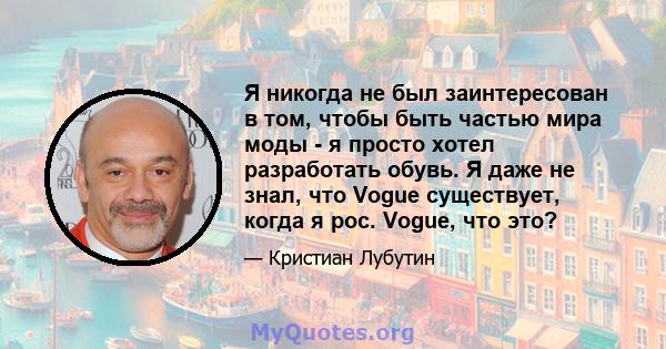 Я никогда не был заинтересован в том, чтобы быть частью мира моды - я просто хотел разработать обувь. Я даже не знал, что Vogue существует, когда я рос. Vogue, что это?