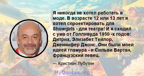 Я никогда не хотел работать в моде. В возрасте 12 или 13 лет я хотел спроектировать для Showgirls - для театра! И я сходил с ума от Голливуда 1950 -х годов: Дитрих, Элизабет Тейлор, Дженнифер Джонс. Они были моей идеей