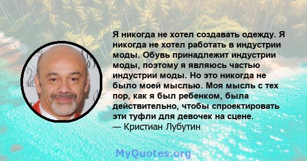 Я никогда не хотел создавать одежду. Я никогда не хотел работать в индустрии моды. Обувь принадлежит индустрии моды, поэтому я являюсь частью индустрии моды. Но это никогда не было моей мыслью. Моя мысль с тех пор, как