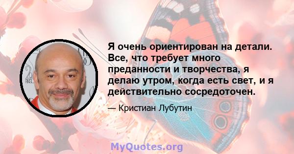 Я очень ориентирован на детали. Все, что требует много преданности и творчества, я делаю утром, когда есть свет, и я действительно сосредоточен.