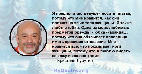 Я предпочитаю девушек носить платья, потому что мне нравится, как они влияют на язык тела женщины. Я также люблю юбки. Одна из моих любимых предметов одежды - юбка -карандаш, потому что она обязывает владельца иметь