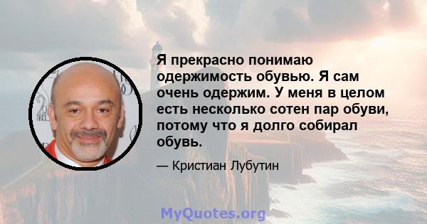 Я прекрасно понимаю одержимость обувью. Я сам очень одержим. У меня в целом есть несколько сотен пар обуви, потому что я долго собирал обувь.